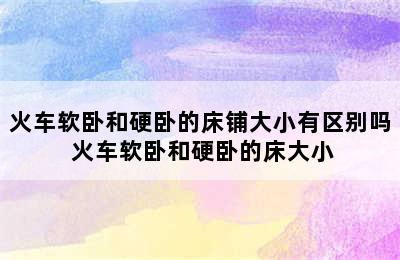 火车软卧和硬卧的床铺大小有区别吗 火车软卧和硬卧的床大小